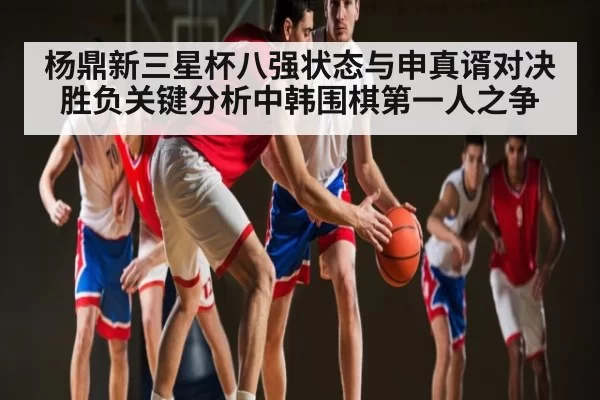 杨鼎新三星杯八强状态与申真谞对决胜负关键分析中韩围棋第一人之争