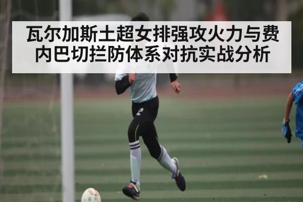 瓦尔加斯土超女排强攻火力与费内巴切拦防体系对抗实战分析